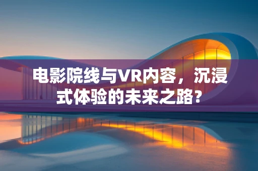 电影院线与VR内容，沉浸式体验的未来之路？