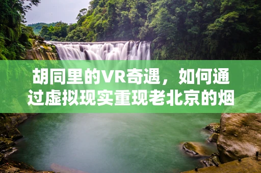 胡同里的VR奇遇，如何通过虚拟现实重现老北京的烟火气息？