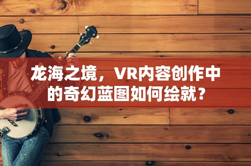 龙海之境，VR内容创作中的奇幻蓝图如何绘就？