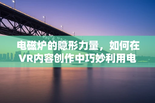 电磁炉的隐形力量，如何在VR内容创作中巧妙利用电磁感应技术？