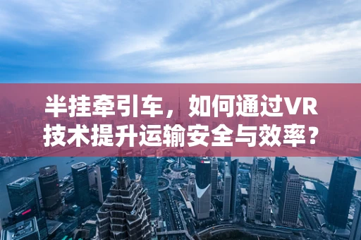 半挂牵引车，如何通过VR技术提升运输安全与效率？