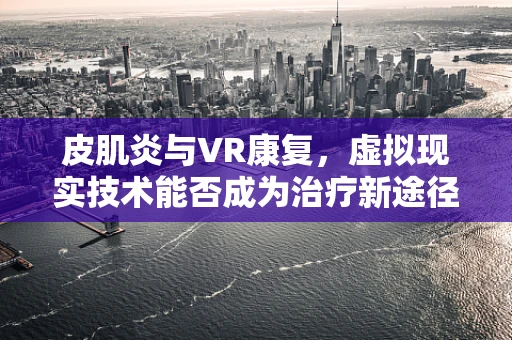 皮肌炎与VR康复，虚拟现实技术能否成为治疗新途径？