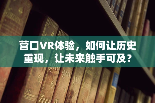 营口VR体验，如何让历史重现，让未来触手可及？