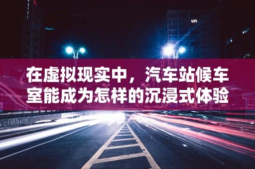 在虚拟现实中，汽车站候车室能成为怎样的沉浸式体验空间？