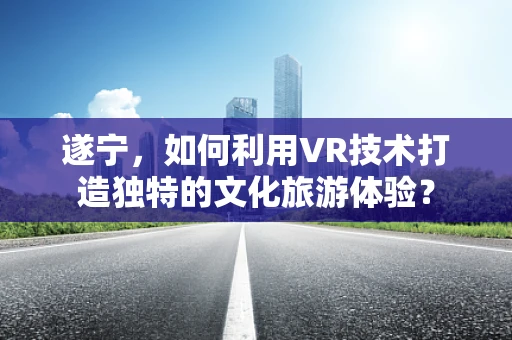 遂宁，如何利用VR技术打造独特的文化旅游体验？