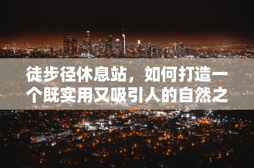 徒步径休息站，如何打造一个既实用又吸引人的自然之息站点？