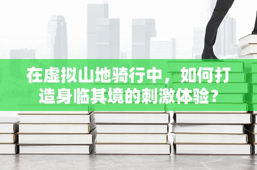 在虚拟山地骑行中，如何打造身临其境的刺激体验？