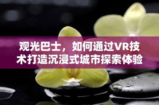 观光巴士，如何通过VR技术打造沉浸式城市探索体验？