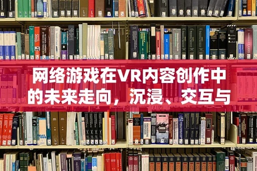 网络游戏在VR内容创作中的未来走向，沉浸、交互与社交的深度融合