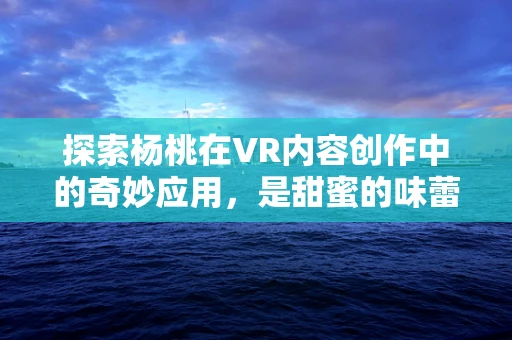 探索杨桃在VR内容创作中的奇妙应用，是甜蜜的味蕾盛宴，还是视觉的奇趣探险？