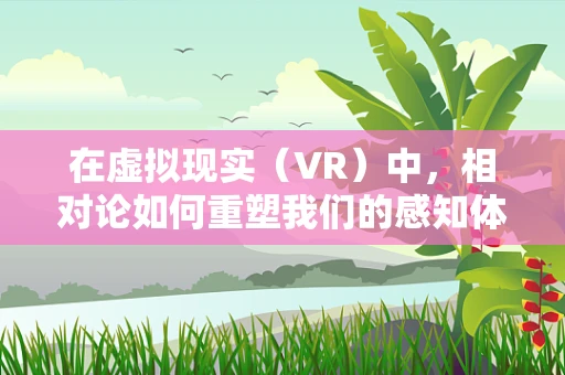 在虚拟现实（VR）中，相对论如何重塑我们的感知体验？