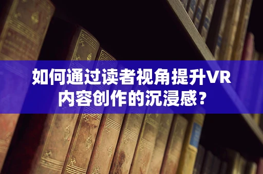 如何通过读者视角提升VR内容创作的沉浸感？
