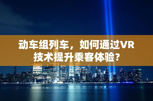 动车组列车，如何通过VR技术提升乘客体验？