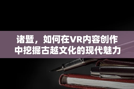 诸暨，如何在VR内容创作中挖掘古越文化的现代魅力？