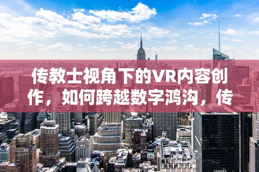 传教士视角下的VR内容创作，如何跨越数字鸿沟，传递信仰与文化？