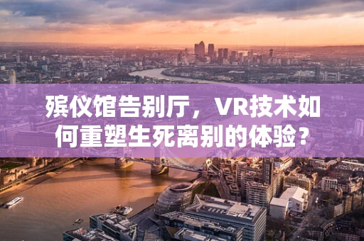 殡仪馆告别厅，VR技术如何重塑生死离别的体验？