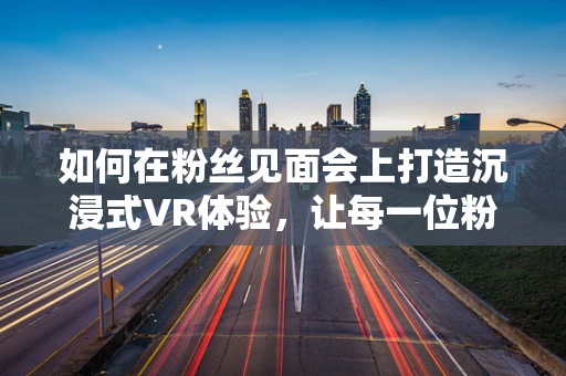 如何在粉丝见面会上打造沉浸式VR体验，让每一位粉丝都成为主角？
