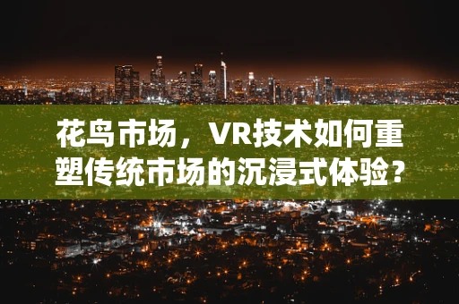 花鸟市场，VR技术如何重塑传统市场的沉浸式体验？