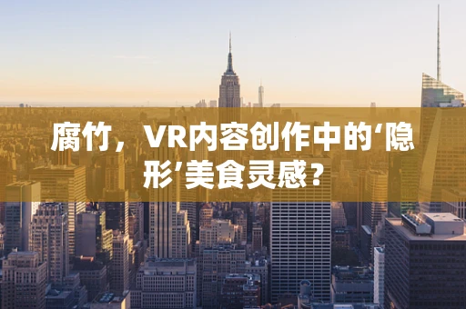 腐竹，VR内容创作中的‘隐形’美食灵感？