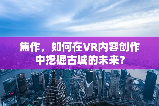 焦作，如何在VR内容创作中挖掘古城的未来？