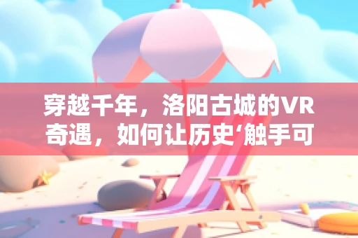 穿越千年，洛阳古城的VR奇遇，如何让历史‘触手可及’？