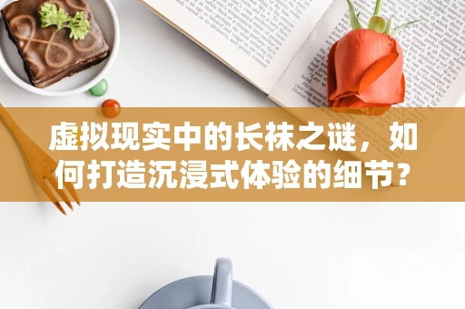 虚拟现实中的长袜之谜，如何打造沉浸式体验的细节？