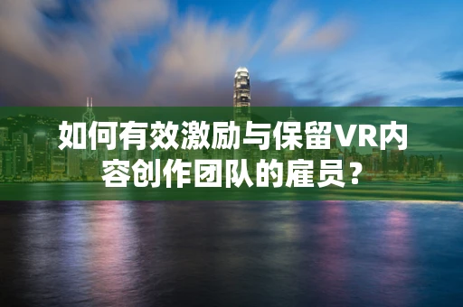 如何有效激励与保留VR内容创作团队的雇员？