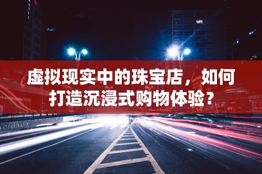 虚拟现实中的珠宝店，如何打造沉浸式购物体验？