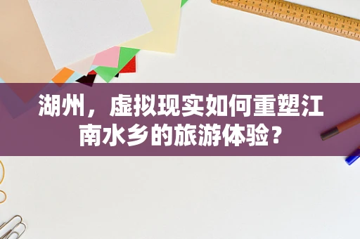 湖州，虚拟现实如何重塑江南水乡的旅游体验？