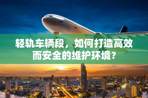 轻轨车辆段，如何打造高效而安全的维护环境？