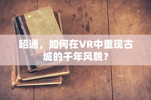 昭通，如何在VR中重现古城的千年风貌？