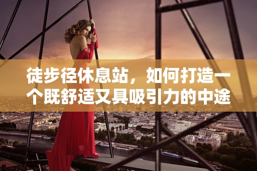 徒步径休息站，如何打造一个既舒适又具吸引力的中途驿站？
