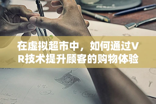 在虚拟超市中，如何通过VR技术提升顾客的购物体验？