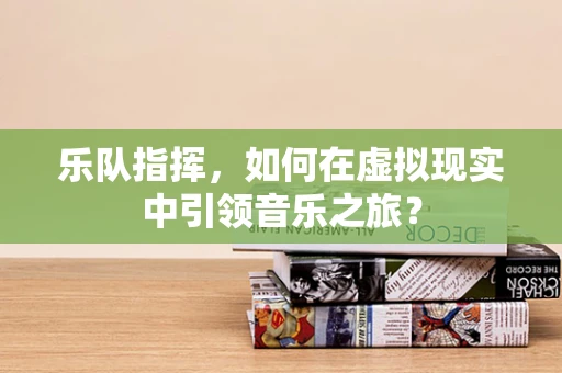 乐队指挥，如何在虚拟现实中引领音乐之旅？