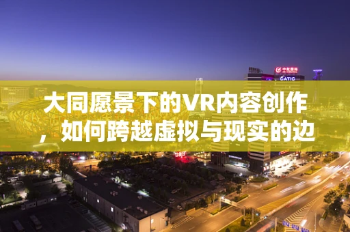 大同愿景下的VR内容创作，如何跨越虚拟与现实的边界？