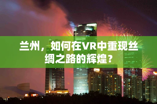 兰州，如何在VR中重现丝绸之路的辉煌？