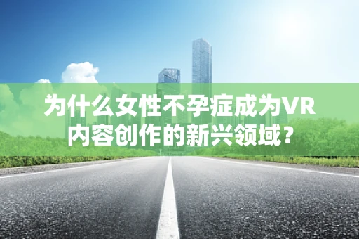 为什么女性不孕症成为VR内容创作的新兴领域？
