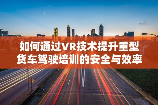 如何通过VR技术提升重型货车驾驶培训的安全与效率？
