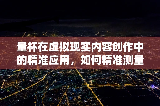 量杯在虚拟现实内容创作中的精准应用，如何精准测量，提升沉浸感？