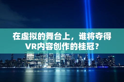 在虚拟的舞台上，谁将夺得VR内容创作的桂冠？