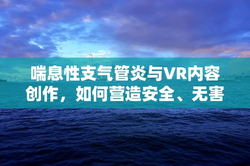 喘息性支气管炎与VR内容创作，如何营造安全、无害的虚拟体验？