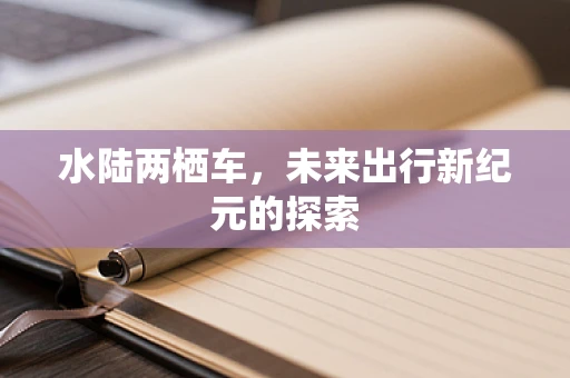 水陆两栖车，未来出行新纪元的探索