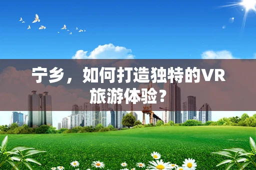 宁乡，如何打造独特的VR旅游体验？