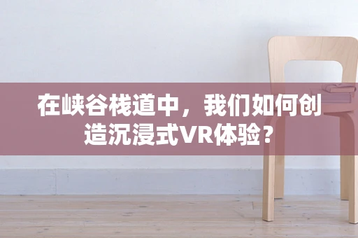 在峡谷栈道中，我们如何创造沉浸式VR体验？