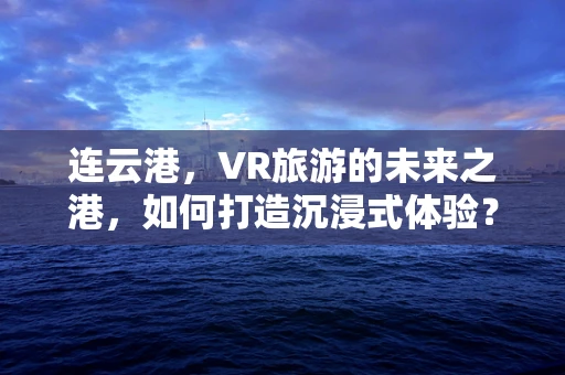 连云港，VR旅游的未来之港，如何打造沉浸式体验？