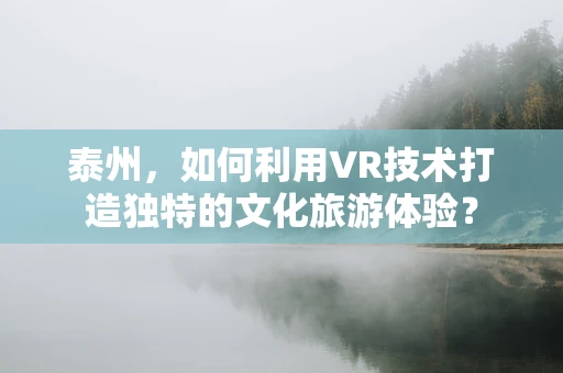 泰州，如何利用VR技术打造独特的文化旅游体验？