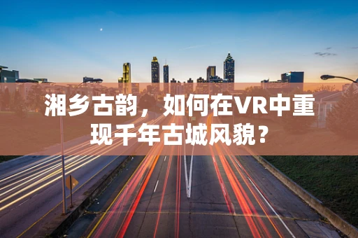 湘乡古韵，如何在VR中重现千年古城风貌？