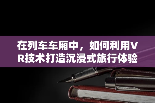 在列车车厢中，如何利用VR技术打造沉浸式旅行体验？