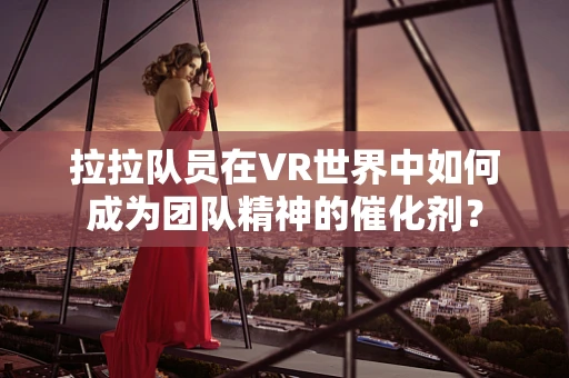 拉拉队员在VR世界中如何成为团队精神的催化剂？