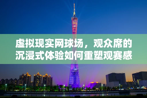 虚拟现实网球场，观众席的沉浸式体验如何重塑观赛感受？